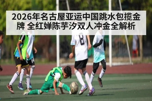 2026年名古屋亚运中国跳水包揽金牌 全红婵陈芋汐双人冲金全解析