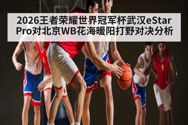 2026王者荣耀世界冠军杯武汉eStarPro对北京WB花海暖阳打野对决分析