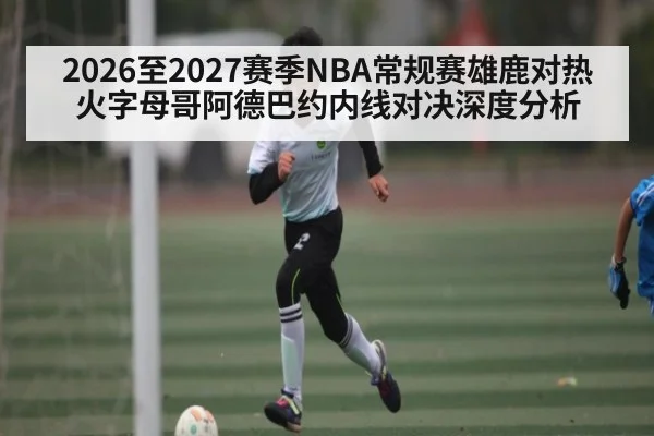 2026至2027赛季NBA常规赛雄鹿对热火字母哥阿德巴约内线对决深度分析