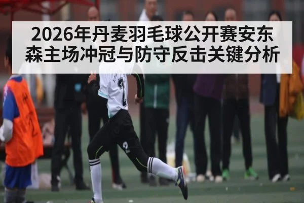 2026年丹麦羽毛球公开赛安东森主场冲冠与防守反击关键分析