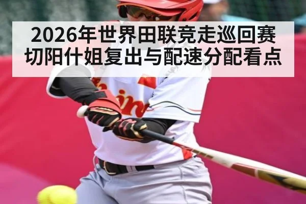 2026年世界田联竞走巡回赛切阳什姐复出与配速分配看点