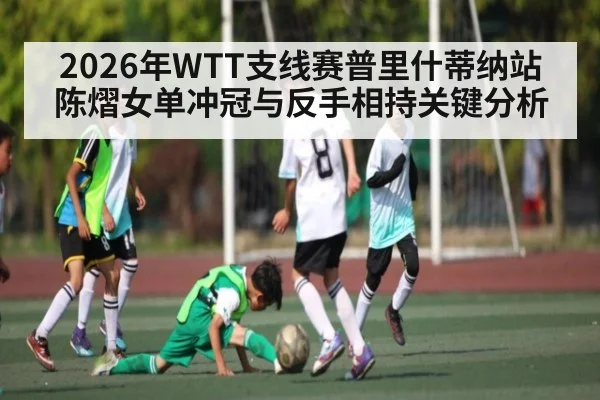 2026年WTT支线赛普里什蒂纳站陈熠女单冲冠与反手相持关键分析